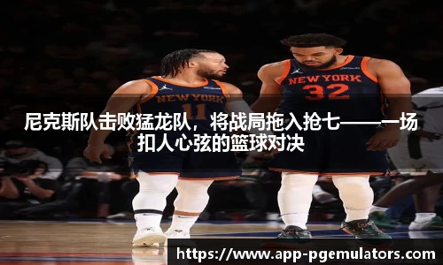 尼克斯队击败猛龙队，将战局拖入抢七——一场扣人心弦的篮球对决