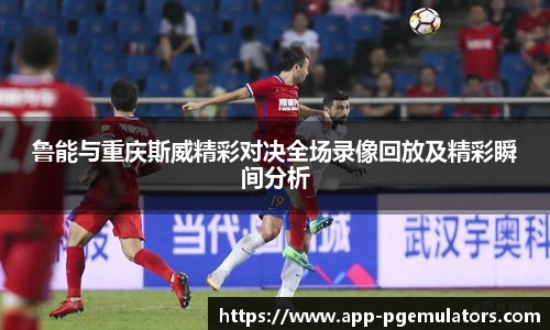 鲁能与重庆斯威精彩对决全场录像回放及精彩瞬间分析