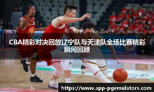 CBA精彩对决回放辽宁队与天津队全场比赛精彩瞬间回顾