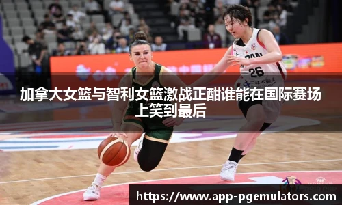 加拿大女篮与智利女篮激战正酣谁能在国际赛场上笑到最后